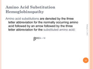 33
February11,2012
Amino Acid Substitution
Hemoglobinopathy
Amino acid substitutions are denoted by the three
letter abbreviation for the normally occurring amino
acid followed by an arrow followed by the three
letter abbreviation for the substituted amino acid:
β6(A3)Glu → Val
 