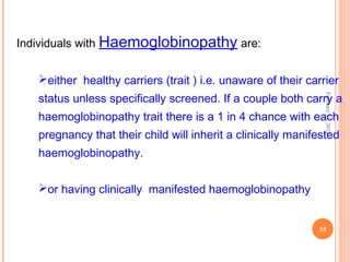35
February11,2012
Individuals with Haemoglobinopathy are:
either healthy carriers (trait ) i.e. unaware of their carrier
status unless specifically screened. If a couple both carry a
haemoglobinopathy trait there is a 1 in 4 chance with each
pregnancy that their child will inherit a clinically manifested
haemoglobinopathy.
or having clinically manifested haemoglobinopathy
 