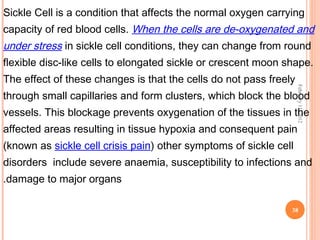 38
February11,2012
Sickle Cell is a condition that affects the normal oxygen carrying
capacity of red blood cells. When the cells are de-oxygenated and
under stress in sickle cell conditions, they can change from round
flexible disc-like cells to elongated sickle or crescent moon shape.
The effect of these changes is that the cells do not pass freely
through small capillaries and form clusters, which block the blood
vessels. This blockage prevents oxygenation of the tissues in the
affected areas resulting in tissue hypoxia and consequent pain
(known as sickle cell crisis pain) other symptoms of sickle cell
disorders include severe anaemia, susceptibility to infections and
damage to major organs.
 