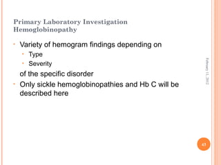 43
February11,2012
Primary Laboratory Investigation
Hemoglobinopathy
• Variety of hemogram findings depending on
• Type
• Severity
of the specific disorder
• Only sickle hemoglobinopathies and Hb C will be
described here
 
