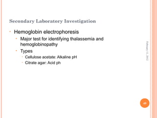 49
February11,2012
Secondary Laboratory Investigation
• Hemoglobin electrophoresis
• Major test for identifying thalassemia and
hemoglobinopathy
• Types
• Cellulose acetate: Alkaline pH
• Citrate agar: Acid ph
 