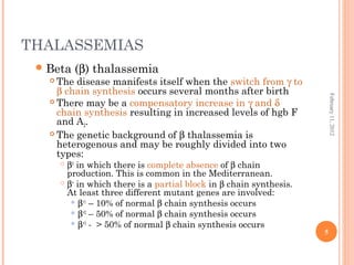 5
February11,2012
THALASSEMIAS
Beta (β) thalassemia
 The disease manifests itself when the switch from γ to
β chain synthesis occurs several months after birth
 There may be a compensatory increase in γ and δ
chain synthesis resulting in increased levels of hgb F
and A2.
 The genetic background of β thalassemia is
heterogenous and may be roughly divided into two
types:
 β0
in which there is complete absence of β chain
production. This is common in the Mediterranean.
 β+
in which there is a partial block in β chain synthesis.
At least three different mutant genes are involved:
 β+1
– 10% of normal β chain synthesis occurs
 β+2
– 50% of normal β chain synthesis occurs
 β+3
- > 50% of normal β chain synthesis occurs
 