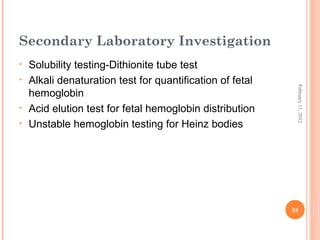 55
February11,2012
Secondary Laboratory Investigation
• Solubility testing-Dithionite tube test
• Alkali denaturation test for quantification of fetal
hemoglobin
• Acid elution test for fetal hemoglobin distribution
• Unstable hemoglobin testing for Heinz bodies
 
