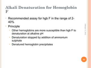 56
February11,2012
Alkali Denaturation for Hemoglobin
F
• Recommended assay for hgb F in the range of 2-
40%
• Principle
• Other hemoglobins are more susceptible than hgb F to
denaturation at alkaline pH
• Denaturation stopped by addition of ammonium
sulphate
• Denatured hemoglobin precipitates
 