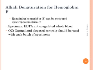 57
February11,2012
Alkali Denaturation for Hemoglobin
F
• Remaining hemoglobin (F) can be measured
spectrophotometrically
• Specimen: EDTA anticoagulated whole blood
• QC: Normal and elevated controls should be used
with each batch of specimens
 