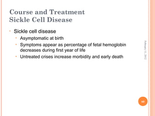 60
February11,2012
Course and Treatment
Sickle Cell Disease
• Sickle cell disease
• Asymptomatic at birth
• Symptoms appear as percentage of fetal hemoglobin
decreases during first year of life
• Untreated crises increase morbidity and early death
 