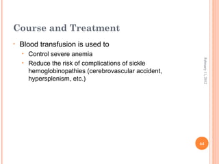 64
February11,2012
Course and Treatment
• Blood transfusion is used to
• Control severe anemia
• Reduce the risk of complications of sickle
hemoglobinopathies (cerebrovascular accident,
hypersplenism, etc.)
 