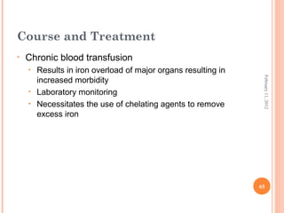 65
February11,2012
Course and Treatment
• Chronic blood transfusion
• Results in iron overload of major organs resulting in
increased morbidity
• Laboratory monitoring
• Necessitates the use of chelating agents to remove
excess iron
 