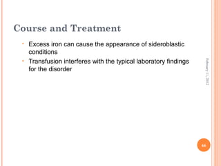 66
February11,2012
Course and Treatment
• Excess iron can cause the appearance of sideroblastic
conditions
• Transfusion interferes with the typical laboratory findings
for the disorder
 