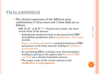 7
February11,2012
THALASSEMIAS
 The clinical expression of the different gene
combinations (1 from mom and 1 from dad) are as
follows:
 β0
/β0
, β+1
/ β+1
, or β0
/ β+1,+2,or +3
= thalassemia major, the most
severe form of the disease.
 Imbalanced synthesis leads to decreased total RBC
hemoglobin production and a hypochromic, microcytic
anemia.
 Excess α chains precipitate causing hemolysis of RBC
precursors in the bone marrow leading to ineffective
erythropoiesis
 In circulating RBCs, α chains may also precipitate
leading to pitting in the spleen and decreased RBC
survival via a chronic hemolytic process.
 The major cause of the severe anemia is the
ineffective erythropoiesis.
 