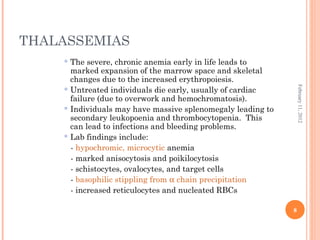 8
February11,2012
THALASSEMIAS
 The severe, chronic anemia early in life leads to
marked expansion of the marrow space and skeletal
changes due to the increased erythropoiesis.
 Untreated individuals die early, usually of cardiac
failure (due to overwork and hemochromatosis).
 Individuals may have massive splenomegaly leading to
secondary leukopoenia and thrombocytopenia. This
can lead to infections and bleeding problems.
 Lab findings include:
- hypochromic, microcytic anemia
- marked anisocytosis and poikilocytosis
- schistocytes, ovalocytes, and target cells
- basophilic stippling from α chain precipitation
- increased reticulocytes and nucleated RBCs
 