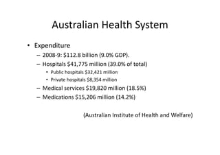 Australian Health System
        Australian Health System
• Expenditure
  – 2008‐9: $112.8 billion (9.0% GDP). 
  – Hospitals $41,775 million (39.0% of total)
     • Public hospitals $32,421 million
     • Private hospitals $8,354 million
                         $
  – Medical services $19,820 million (18.5%)
  – Medications $15,206 million (14.2%)
      di i      $1 206 illi (14 2%)

                      (Australian Institute of Health and Welfare) 
 