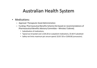 Australian Health System
          Australian Health System
• Medications:
   – Approval: Therapeutic Good Administration
   – Funding: Pharmaceutical Benefits Scheme (list based on recommendations of
     Funding: Pharmaceutical Benefits Scheme (list based on recommendations of  
     Pharmaceutical Benefits Advisory Committee – Minister/ Cabinet)
       • Subsidisation of medications. 
       • Typical out of pocket cost is $34 20 on outpatient medications $5 60 if subsidised
         Typical out of pocket cost is $34.20 on outpatient medications, $5.60 if subsidised
       • Safety net limits maximum per annum spend: $1317.20 or $336.00 (concession).
 