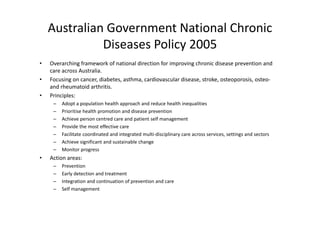 Australian Government National Chronic 
              Diseases Policy 2005
•   Overarching framework of national direction for improving chronic disease prevention and 
    O       hi f           k f    i   l di   i f i          i   h i di                 i     d
    care across Australia.
•   Focusing on cancer, diabetes, asthma, cardiovascular disease, stroke, osteoporosis, osteo‐
    and rheumatoid arthritis. 
    and rheumatoid arthritis
•   Principles:
     –   Adopt a population health approach and reduce health inequalities
     –   Prioritise health promotion and disease prevention
            o se ea p o o o a d d sease p e e o
     –   Achieve person centred care and patient self management
     –   Provide the most effective care
     –   Facilitate coordinated and integrated multi‐disciplinary care across services, settings and sectors
     –   Achieve significant and sustainable change
     –   Monitor progress
•   Action areas:
     –   Prevention
                 i
     –   Early detection and treatment
     –   Integration and continuation of prevention and care
     –   Self management
         Self management
 