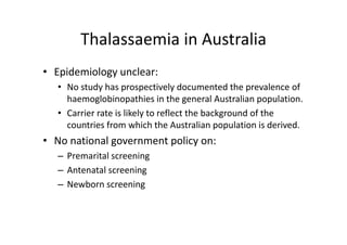 Thalassaemia in Australia
       Thalassaemia in Australia
• Epidemiology unclear:
  • No study has prospectively documented the prevalence of 
    haemoglobinopathies in the general Australian population. 
  • Carrier rate is likely to reflect the background of the 
    countries from which the Australian population is derived. 
         ti f           hi h th A t li           l ti i d i d
• No national government policy on:
  – Premarital screening
  – Antenatal screening
  – Newborn screening
 