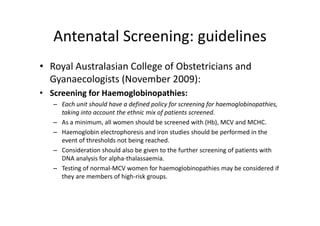 Antenatal Screening: guidelines
   Antenatal Screening: guidelines
• Royal Australasian College of Obstetricians and 
  Gyanaecologists (November 2009):
• Screening for Haemoglobinopathies:
   – Each unit should have a defined policy for screening for haemoglobinopathies, 
     taking into account the ethnic mix of patients screened.
     taking into account the ethnic mix of patients screened
   – As a minimum, all women should be screened with (Hb), MCV and MCHC.
   – Haemoglobin electrophoresis and iron studies should be performed in the 
     event of thresholds not being reached.
          t f th h ld       tb i        h d
   – Consideration should also be given to the further screening of patients with 
     DNA analysis for alpha‐thalassaemia. 
   – Testing of normal‐MCV women for haemoglobinopathies may be considered if 
     they are members of high‐risk groups.
 