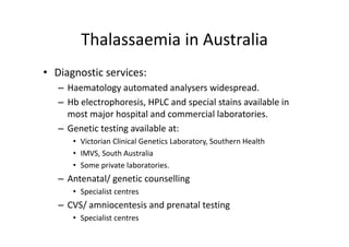 Thalassaemia in Australia
        Thalassaemia in Australia
• Diagnostic services:
   – Haematology automated analysers widespread. 
   – Hb electrophoresis, HPLC and special stains available in 
     most major hospital and commercial laboratories. 
   – Genetic testing available at:
      • Victorian Clinical Genetics Laboratory, Southern Health
      • IMVS S th A t li
        IMVS, South Australia
      • Some private laboratories. 
   – Antenatal/ genetic counselling
     Antenatal/ genetic counselling
      • Specialist centres
   – CVS/ amniocentesis and prenatal testing
     CVS/ amniocentesis and prenatal testing
      • Specialist centres
 