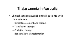 Thalassaemia in Australia
       Thalassaemia in Australia
• Clinical services available to all patients with 
  thalassaemia:
   – Clinical assessment and testing
   – Transfusion therapy
     Transfusion therapy
   – Chelation therapy
   – Bone marrow transplantation
 