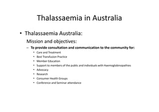 Thalassaemia in Australia
          Thalassaemia in Australia
• Thalassaemia Australia:
  Mission and objectives: 
                j
  – To provide consultation and communication to the community for:
      •   Care and Treatment 
      •   Best Transfusion Practice 
          B tT      f i P ti
      •   Member Education 
      •   Support to members of the public and individuals with Haemoglobinopathies 
      •   Advocacy 
           d
      •   Research 
      •   Consumer Health Groups 
      •   Conference and Seminar attendance
 