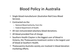 Blood Policy in Australia
           Blood Policy in Australia
• Single blood manufacturer (Australian Red Cross Blood 
  Service). 
• C t t d i th
  Contracted via the 
   – National Blood Authority, from the 
   – Federal Department of Health
     Federal Department of Health. 
• All non‐remunerated voluntary blood donations.
• All blood provided free of charge
  All blood provided free of charge.  
• Southern Health Clayton is the biggest user of blood in 
  Victoria, the Thalassaemia treatment centre is the largest user 
  Victoria, the Thalassaemia treatment centre is the largest user
  of blood at Southern Health. 
                                y
• Thalassaemia Australia society are involved in blood donation 
  marketing efforts. 
 