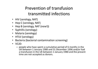 Prevention of transfusion 
             transmitted infections
•   HIV (serology, NAT)
    HIV (      l    NAT)
•   Hep C (serology, NAT)
•   Hep B (serology, NAT (new!))
    Hep B (serology NAT (new!))
•   Syphillis (serology)
•   Malaria (serology)
             (       gy)
•   HTLV (serology)
•   Bacteria (bacterial contamination screening)
•   VCJD:
    – people who have spent a cumulative period of 6 months in the 
      UK between 1 January 1980 and 31 December 1996 and/or had 
      UK between 1 January 1980 and 31 December 1996 and/or had
      a transfusion in the UK between 1 January 1980 and the present 
      time are not accepted as donors.
 
