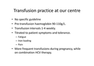 Transfusion practice at our centre
    Transfusion practice at our centre
•   No specific guideline 
•   Pre‐transfusion haemoglobin 90‐110g/L.
•   Transfusion intervals 1‐4 weekly.  
•   Titrated to patient symptoms and tolerance. 
    Titrated to patient symptoms and tolerance
     – Fatigue
     – Iron loading
       Iron loading
     – Pain
• M
  More frequent transfusions during pregnancy, while 
       f       tt    f i     d i                hil
  on combination HCV therapy. 
 