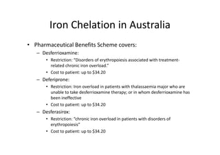 Iron Chelation in Australia
        Iron Chelation in Australia
• Pharmaceutical Benefits Scheme covers:
   – Desferrioxamine:
       • Restriction: “Disorders of erythropoiesis associated with treatment
         Restriction:  Disorders of erythropoiesis associated with treatment‐
         related chronic iron overload.”
       • Cost to patient: up to $34.20
   – Deferiprone:
       • Restriction: Iron overload in patients with thalassaemia major who are 
         unable to take desferrioxamine therapy; or in whom desferrioxamine has 
         been ineffective 
       • Cost to patient: up to $34.20
   – Desferasirox:
       • Restriction: “chronic iron overload in patients with disorders of 
         erythropoiesis”
       • C tt
         Cost to patient: up to $34.20
                   ti t      t $34 20
 