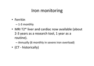 Iron monitoring
               Iron monitoring
• Ferritin
   – 1‐3 monthly
               y
• MRI T2* liver and cardiac now available (about 
  2‐3 years as a research tool, 1 year as a 
  2 3 years as a research tool 1 year as a
  routine). 
   – Annually (6 monthly in severe iron overload)
• (CT ‐ historically)
  (CT 
 
