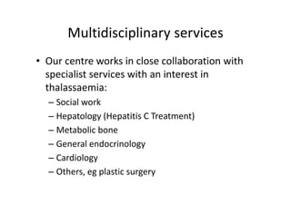 Multidisciplinary services
       Multidisciplinary services
• Our centre works in close collaboration with 
   p
  specialist services with an interest in 
  thalassaemia:
  – Social work
    Social work
  – Hepatology (Hepatitis C Treatment)
  – Metabolic bone
  – General endocrinology
  – Cardiology
  – Others eg plastic surgery
    Others, eg plastic surgery
 