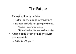 The Future
                    The Future
• Changing demographics
  – Further migration and intermarriage. 
               g                        g
  – Increase in sickle cell gene prevalence. 
     • ?Routine neonatal screening
       ?Routine neonatal screening
     • ?National policies for antenatal screening
• A i
  Ageing population of patients with 
              l ti   f ti t ith
  thalassaemia:
  – Patients >60 years.
 