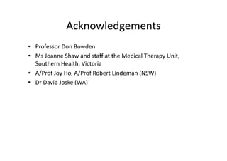 Acknowledgements
• Professor Don Bowden
• Ms Joanne Shaw and staff at the Medical Therapy Unit, 
  Southern Health, Victoria
  S th      H lth Vi t i
• A/Prof Joy Ho, A/Prof Robert Lindeman (NSW) 
• D D id J k (WA)
  Dr David Joske (WA)
 