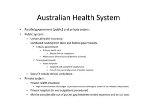 Australian Health System
              Australian Health System
•   Parallel government (public) and private system. 
    Parallel government (public) and private system
•   Public system:
     – Universal health insurance.
     – Combined funding from state and federal governments
       Combined funding from state and federal governments. 
          • Federal government:
                 – Primary health care
                       » May be free or copayment
                 – Medications (Pharmaceutical Benefits Scheme)
          • State government:
                 – Public hospitals
                      » Inpatient and outpatient hospital care
                           Inpatient and outpatient hospital care
                      » Free of cost, generally no out of pocket expense.
     – Doesn’t include dental, ambulance
•   Private system:
             y
     – Private health insurance
          •   High income earners encouraged to purchase insurance through a system of tax rebates and penalties.
     – Private hospitals (in and outpatient procedures)
     – May be considerable out of pocket gap between funded expenses and actual cost. 
 