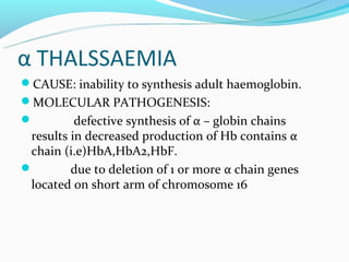 α THALSSAEMIA
CAUSE: inability to synthesis adult haemoglobin.
MOLECULAR PATHOGENESIS:
         defective synthesis of α – globin chains
 results in decreased production of Hb contains α
 chain (i.e)HbA,HbA2,HbF.
        due to deletion of 1 or more α chain genes
 located on short arm of chromosome 16
 