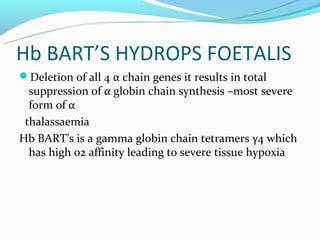 Hb BART’S HYDROPS FOETALIS
Deletion of all 4 α chain genes it results in total
  suppression of α globin chain synthesis –most severe
  form of α
 thalassaemia
Hb BART’s is a gamma globin chain tetramers γ4 which
  has high o2 affinity leading to severe tissue hypoxia
 