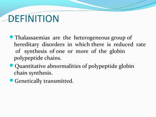 DEFINITION
Thalassaemias are the heterogeneous group of
 hereditary disorders in which there is reduced rate
  of synthesis of one or more of the globin
 polypeptide chains.
Quantitative abnormalities of polypeptide globin
 chain synthesis.
Genetically transmitted.
 