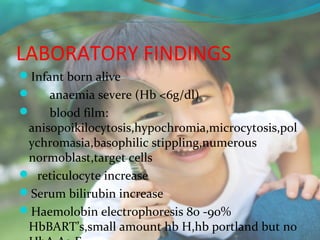 LABORATORY FINDINGS
Infant born alive
    anaemia severe (Hb <6g/dl)
    blood film:
 anisopoikilocytosis,hypochromia,microcytosis,pol
 ychromasia,basophilic stippling,numerous
 normoblast,target cells
 reticulocyte increase
Serum bilirubin increase
Haemolobin electrophoresis 80 -90%
 HbBART’s,small amount hb H,hb portland but no
 