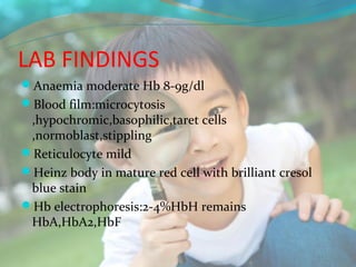 LAB FINDINGS
Anaemia moderate Hb 8-9g/dl
Blood film:microcytosis
 ,hypochromic,basophilic,taret cells
 ,normoblast,stippling
Reticulocyte mild
Heinz body in mature red cell with brilliant cresol
 blue stain
Hb electrophoresis:2-4%HbH remains
 HbA,HbA2,HbF
 