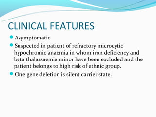 CLINICAL FEATURES
Asymptomatic
Suspected in patient of refractory microcytic
 hypochromic anaemia in whom iron deficiency and
 beta thalassaemia minor have been excluded and the
 patient belongs to high risk of ethnic group.
One gene deletion is silent carrier state.
 