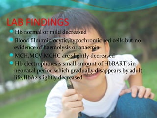 LAB FINDINGS
Hb normal or mild decreased
Blood film:microcytic,hypochromic red cells but no
 evidence of haemolysis or anaemia
MCH,MCV,MCHC are slightly decreased
Hb electrophoresis:small amount of HbBART’s in
 neonatal period which gradually disappears by adult
 life,HbA2 slightly decreased
 
