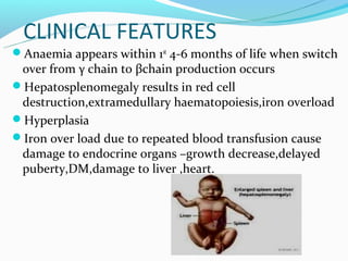 CLINICAL FEATURES
Anaemia appears within 1st 4-6 months of life when switch
 over from γ chain to βchain production occurs
Hepatosplenomegaly results in red cell
 destruction,extramedullary haematopoiesis,iron overload
Hyperplasia
Iron over load due to repeated blood transfusion cause
 damage to endocrine organs –growth decrease,delayed
 puberty,DM,damage to liver ,heart.
 