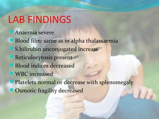 LAB FINDINGS
Anaemia severe
Blood film: same as in alpha thalassaemia
S.bilirubin unconjugated increase
Reticulocytosis present
Blood indices decreased
WBC increased
Platelets normal or decrease with splenomegaly
Osmotic fragility decreased
 