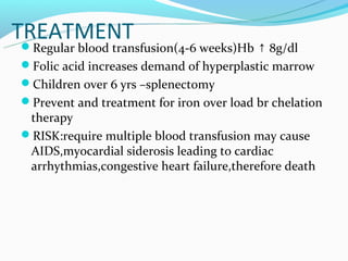 TREATMENT
 Regular blood transfusion(4-6 weeks)Hb ↑ 8g/dl
 
Folic acid increases demand of hyperplastic marrow
Children over 6 yrs –splenectomy
Prevent and treatment for iron over load br chelation
 therapy
RISK:require multiple blood transfusion may cause
 AIDS,myocardial siderosis leading to cardiac
 arrhythmias,congestive heart failure,therefore death
 