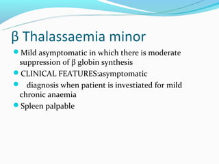 β Thalassaemia minor
Mild asymptomatic in which there is moderate
 suppression of β globin synthesis
CLINICAL FEATURES:asymptomatic
 diagnosis when patient is investiated for mild
 chronic anaemia
Spleen palpable
 