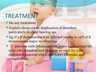 TREATMENT
No any treatment
Explain about enetic implication of disorders
 particularly to child bearing age
Eg; if 2 β thalassaemia trait married results in 25% of β
 thalassaemia major in offsprings
     patients with βthalassaemia minor have normal life
 span who mistaked and diagnose so treat for iron
 deficiency anaemia which developes siderosis, and
 complication
 