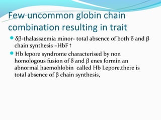 Few uncommon globin chain
combination resulting in trait
δβ-thalassaemia minor- total absence of both δ and β
 chain synthesis –HbF↑
Hb lepore syndrome characterised by non
 homologous fusion of δ and β enes formin an
 abnormal haemohlobin called Hb Lepore.there is
 total absence of β chain synthesis,
 