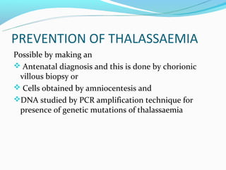 PREVENTION OF THALASSAEMIA
Possible by making an
 Antenatal diagnosis and this is done by chorionic
 villous biopsy or
 Cells obtained by amniocentesis and
DNA studied by PCR amplification technique for
 presence of genetic mutations of thalassaemia
 