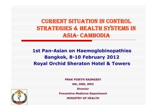 CURRENT SITUATION IN CONTROL
 STRATEGIES & HEALTH SYSTEMS IN
        ASIA- CAMBODIA

1st Pan-Asian on Haemoglobinopathies
     Bangkok, 8-10 February 2012
Royal Orchid Sheraton Hotel & Towers


            PRAK PISETH RAINGSEY
                 MD, DND, MPH
                    Director
         Preventive Medicine Department
                i     di i
             MINISTRY OF HEALTH
 