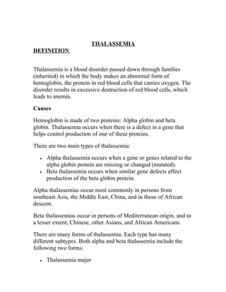 THALASSEMIA
DEFINITION


Thalassemia is a blood disorder passed down through families
(inherited) in which the body makes an abnormal form of
hemoglobin, the protein in red blood cells that carries oxygen. The
disorder results in excessive destruction of red blood cells, which
leads to anemia.

Causes

Hemoglobin is made of two proteins: Alpha globin and beta
globin. Thalassemia occurs when there is a defect in a gene that
helps control production of one of these proteins.

There are two main types of thalassemia:

  •   Alpha thalassemia occurs when a gene or genes related to the
      alpha globin protein are missing or changed (mutated).
  •   Beta thalassemia occurs when similar gene defects affect
      production of the beta globin protein.

Alpha thalassemias occur most commonly in persons from
southeast Asia, the Middle East, China, and in those of African
descent.

Beta thalassemias occur in persons of Mediterranean origin, and to
a lesser extent, Chinese, other Asians, and African Americans.

There are many forms of thalassemia. Each type has many
different subtypes. Both alpha and beta thalassemia include the
following two forms:

  •   Thalassemia major
 
