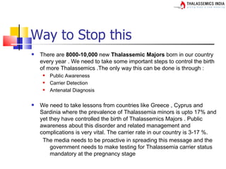 Way to Stop this
   There are 8000-10,000 new Thalassemic Majors born in our country
    every year . We need to take some important steps to control the birth
    of more Thalassemics .The only way this can be done is through :
        Public Awareness
        Carrier Detection
        Antenatal Diagnosis

   We need to take lessons from countries like Greece , Cyprus and
    Sardinia where the prevalence of Thalassemia minors is upto 17% and
    yet they have controlled the birth of Thalassemics Majors . Public
    awareness about this disorder and related management and
    complications is very vital. The carrier rate in our country is 3-17 %.
     The media needs to be proactive in spreading this message and the
         government needs to make testing for Thalassemia carrier status
         mandatory at the pregnancy stage
 
