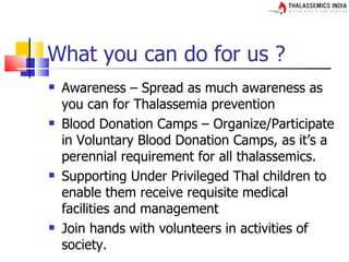 What you can do for us ?
   Awareness – Spread as much awareness as
    you can for Thalassemia prevention
   Blood Donation Camps – Organize/Participate
    in Voluntary Blood Donation Camps, as it’s a
    perennial requirement for all thalassemics.
   Supporting Under Privileged Thal children to
    enable them receive requisite medical
    facilities and management
   Join hands with volunteers in activities of
    society.
 